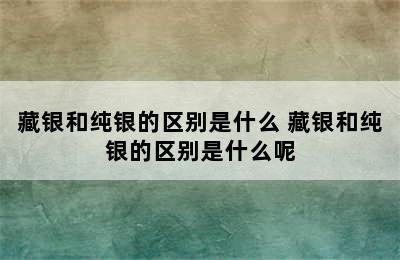 藏银和纯银的区别是什么 藏银和纯银的区别是什么呢